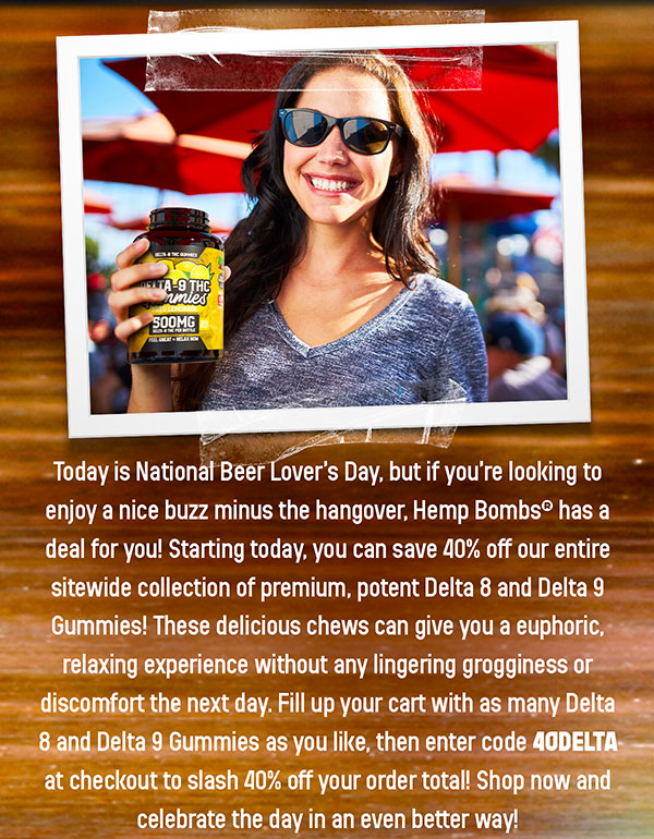 Today is National Beer Lover’s Day, but if you’re looking to enjoy a nice buzz minus the hangover, Hemp Bombs® has a deal for you! Starting today, you can save 40% off our entire sitewide collection of premium, potent Delta 8 and Delta 9 Gummies! These delicious chews can give you a euphoric, relaxing experience without any lingering grogginess or discomfort the next day. Fill up your cart with as many Delta 8 and Delta 9 Gummies as you like, then enter code 40DELTA at checkout to slash 40% off your order total! Shop now and celebrate the day in an even better way! This offer ends Tuesday, 9/10/24, at 9:00 A.M. EDT. Offer not valid on bundles. 